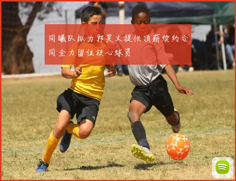 同曦队拟为郭昊文提供顶薪续约合同全力留住核心球员