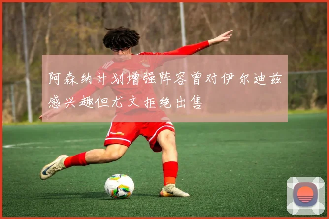 阿森纳计划增强阵容曾对伊尔迪兹感兴趣但尤文拒绝出售