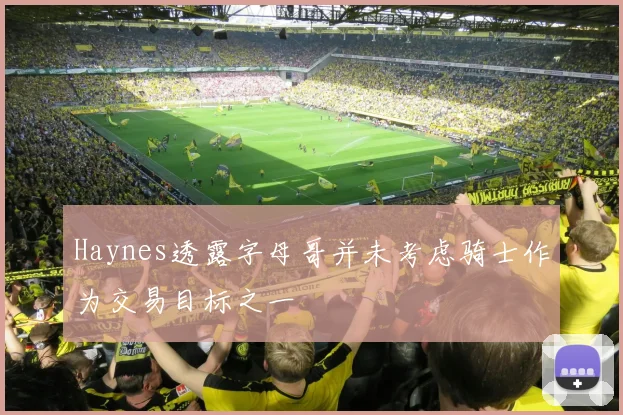 Haynes透露字母哥并未考虑骑士作为交易目标之一