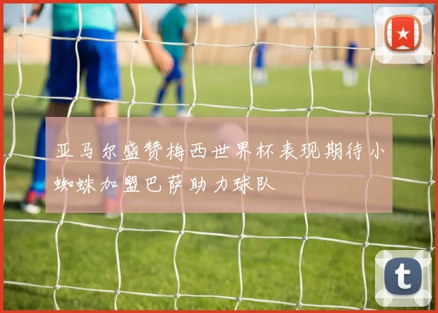 亚马尔盛赞梅西世界杯表现期待小蜘蛛加盟巴萨助力球队