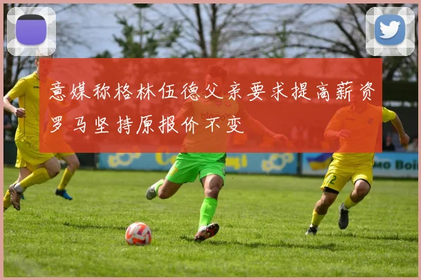 意媒称格林伍德父亲要求提高薪资罗马坚持原报价不变