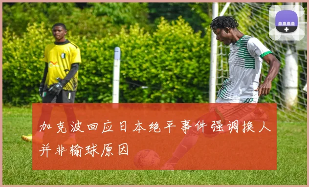加克波回应日本绝平事件强调换人并非输球原因
