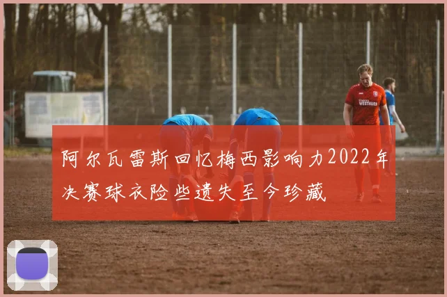 阿尔瓦雷斯回忆梅西影响力2022年决赛球衣险些遗失至今珍藏
