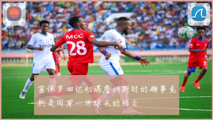 富保罗回忆初遇詹姆斯时的趣事竟然是同穿一件球衣的巧合