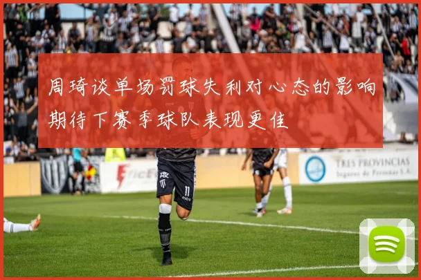 周琦谈单场罚球失利对心态的影响期待下赛季球队表现更佳