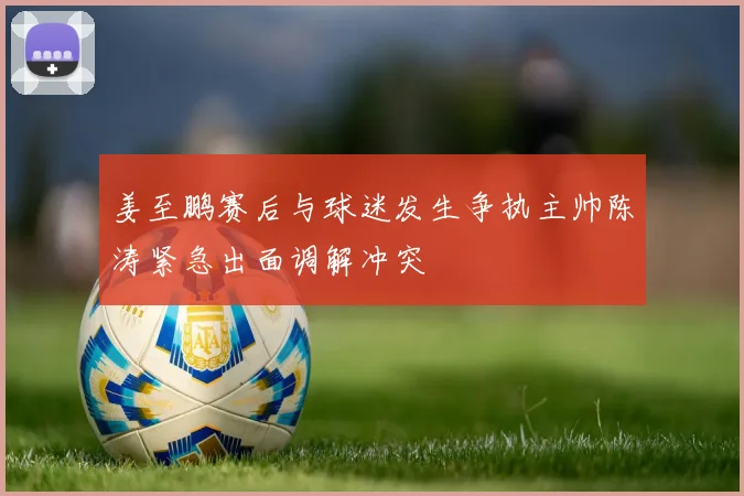 姜至鹏赛后与球迷发生争执主帅陈涛紧急出面调解冲突