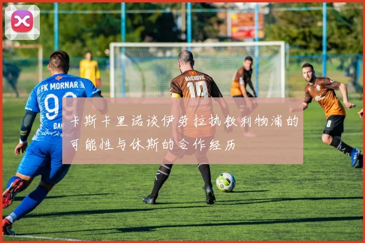 卡斯卡里诺谈伊劳拉执教利物浦的可能性与休斯的合作经历