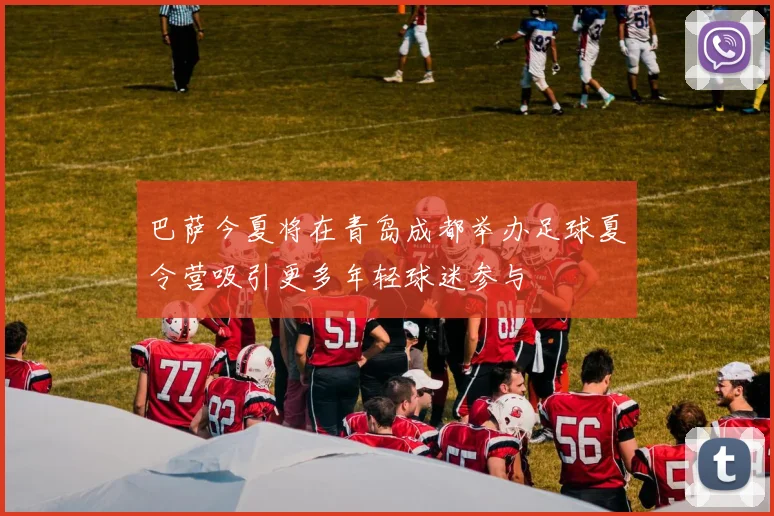巴萨今夏将在青岛成都举办足球夏令营吸引更多年轻球迷参与