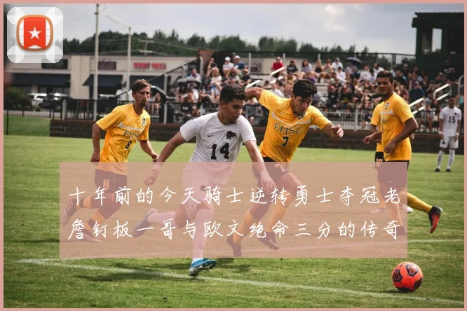 十年前的今天骑士逆转勇士夺冠老詹钉板一哥与欧文绝命三分的传奇时刻