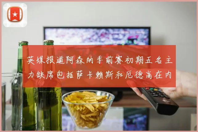 英媒报道阿森纳季前赛初期五名主力缺席包括萨卡赖斯和厄德高在内