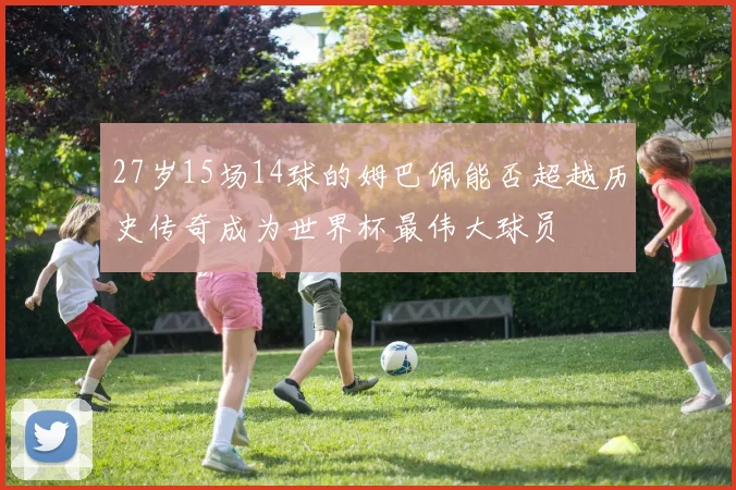 27岁15场14球的姆巴佩能否超越历史传奇成为世界杯最伟大球员