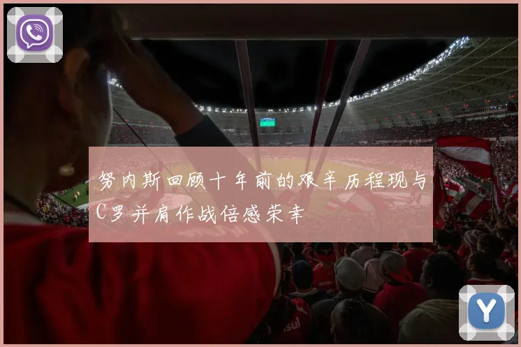 努内斯回顾十年前的艰辛历程现与C罗并肩作战倍感荣幸
