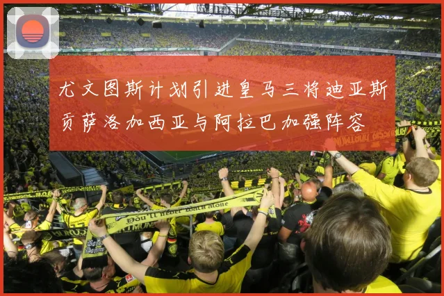 尤文图斯计划引进皇马三将迪亚斯贡萨洛加西亚与阿拉巴加强阵容