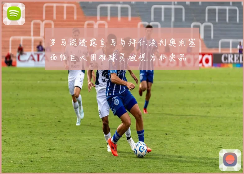 罗马诺透露皇马与拜仁谈判奥利塞面临巨大困难球员被视为非卖品