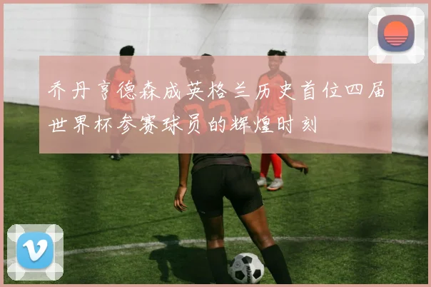 乔丹亨德森成英格兰历史首位四届世界杯参赛球员的辉煌时刻