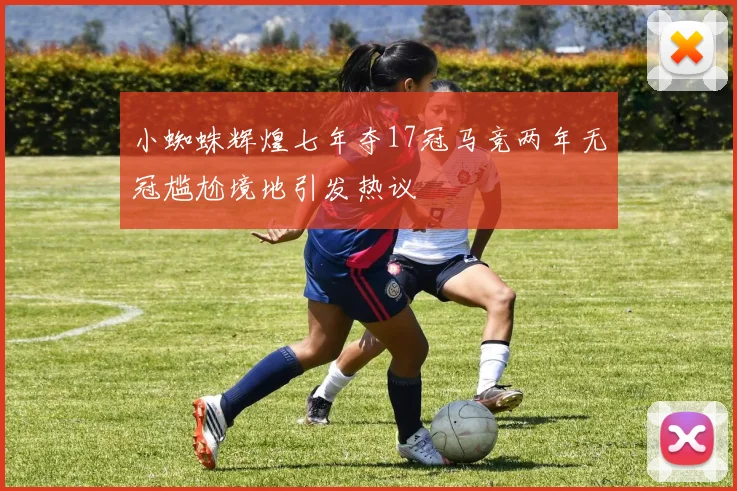 小蜘蛛辉煌七年夺17冠马竞两年无冠尴尬境地引发热议