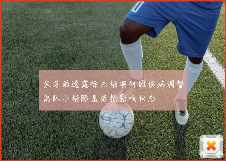 朱芳雨透露徐杰胡明轩因伤病调整离队小胡膝盖劳损影响状态
