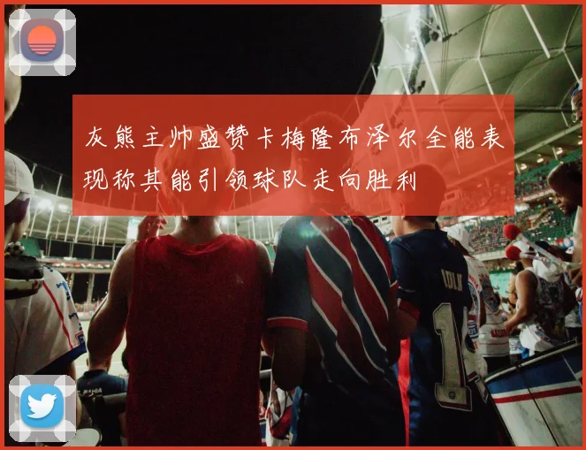 灰熊主帅盛赞卡梅隆布泽尔全能表现称其能引领球队走向胜利