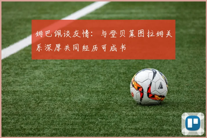 姆巴佩谈友情：与登贝莱图拉姆关系深厚共同经历可成书