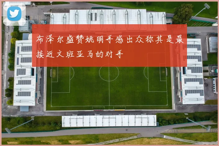 布泽尔盛赞姚明手感出众称其是最接近文班亚马的对手